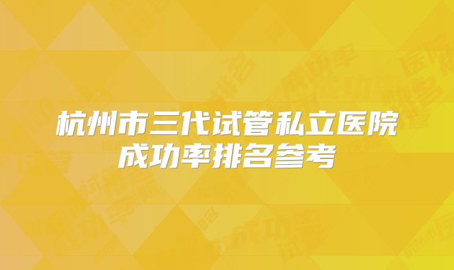 杭州市三代试管私立医院成功率排名参考