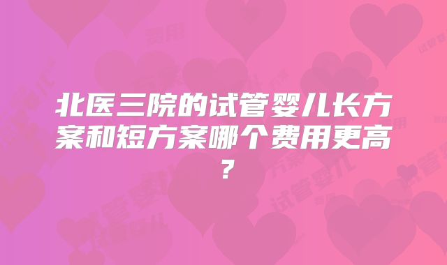 北医三院的试管婴儿长方案和短方案哪个费用更高?