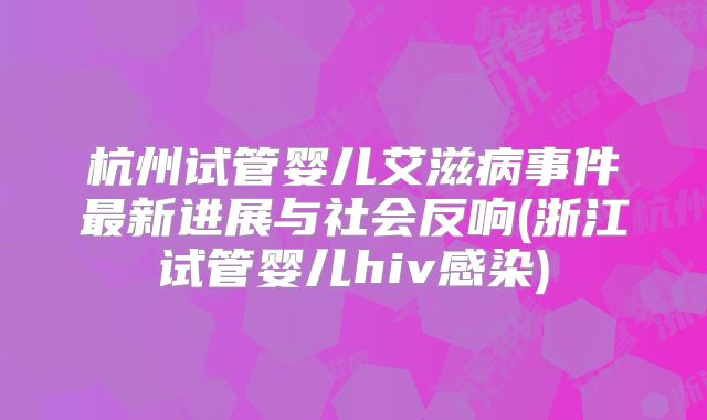 杭州试管婴儿艾滋病事件最新进展与社会反响(浙江试管婴儿hiv感染)