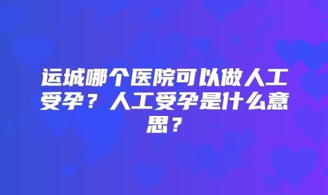 运城哪个医院可以做人工受孕?人工受孕是什么意思?