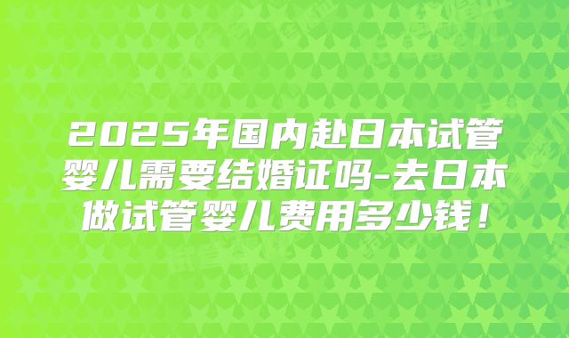2025年国内赴日本试管婴儿需要结婚证吗-去日本做试管婴儿费用多少钱！