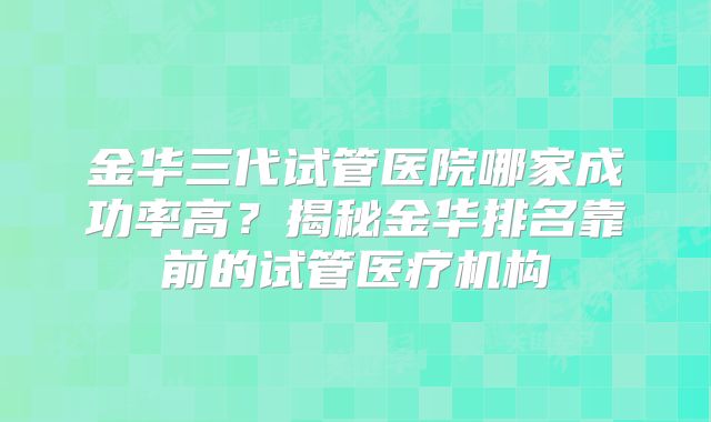 金华三代试管医院哪家成功率高?揭秘金华排名靠前的试管医疗机构