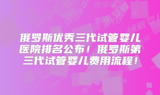 俄罗斯优秀三代试管婴儿医院排名公布!俄罗斯第三代试管婴儿费用流程!