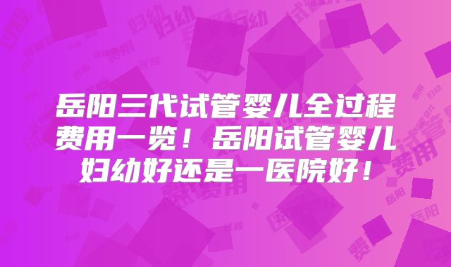 岳阳三代试管婴儿全过程费用一览！岳阳试管婴儿妇幼好还是一医院好！
