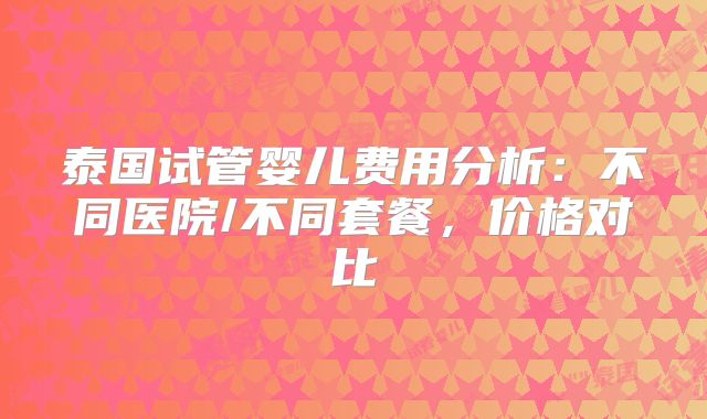 泰国试管婴儿费用分析：不同医院/不同套餐，价格对比