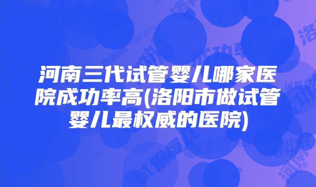 河南三代试管婴儿哪家医院成功率高(洛阳市做试管婴儿最权威的医院)