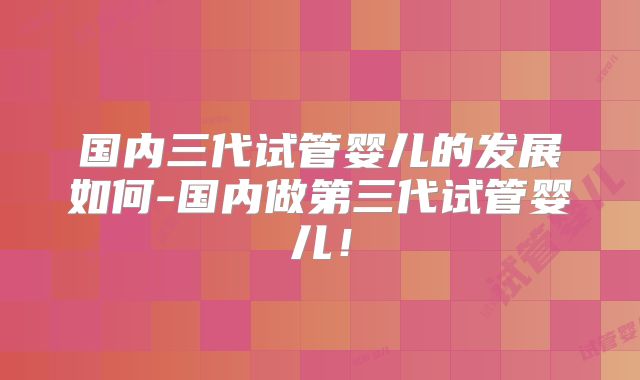国内三代试管婴儿的发展如何-国内做第三代试管婴儿！