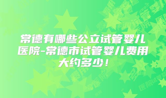 常德有哪些公立试管婴儿医院-常德市试管婴儿费用大约多少！