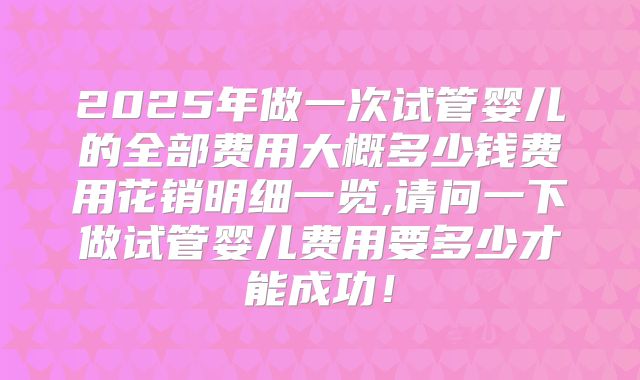 2025年做一次试管婴儿的全部费用大概多少钱费用花销明细一览,请问一下做试管婴儿费用要多少才能成功！
