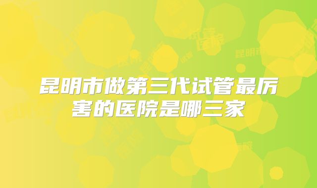 昆明市做第三代试管最厉害的医院是哪三家