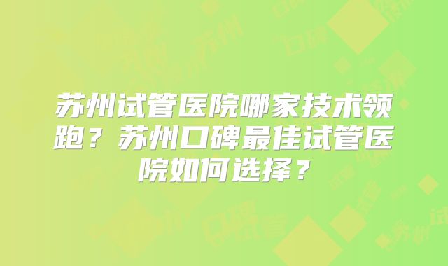 苏州试管医院哪家技术领跑？苏州口碑最佳试管医院如何选择？