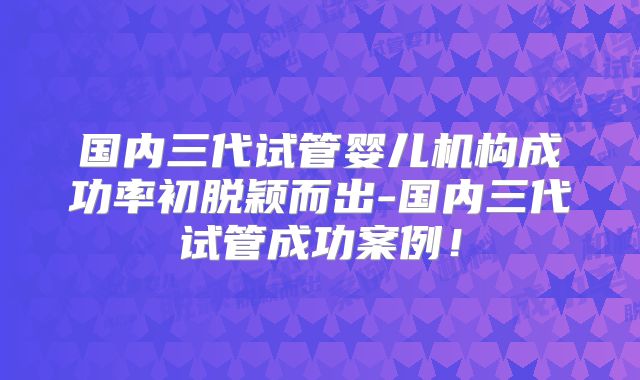 国内三代试管婴儿机构成功率初脱颖而出-国内三代试管成功案例！