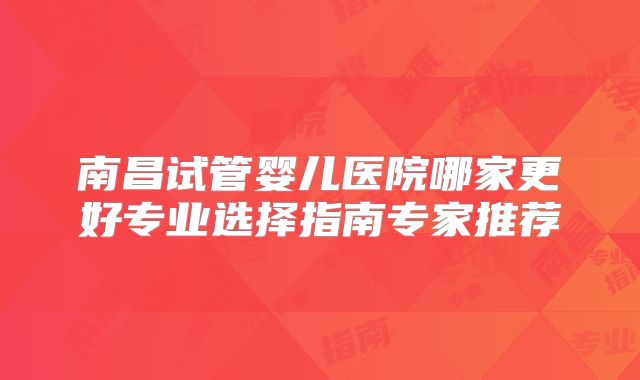 南昌试管婴儿医院哪家更好专业选择指南专家推荐