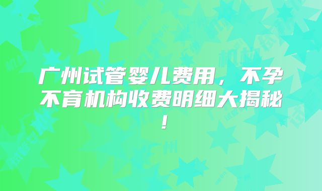 广州试管婴儿费用,不孕不育机构收费明细大揭秘!