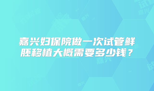 嘉兴妇保院做一次试管鲜胚移植大概需要多少钱？