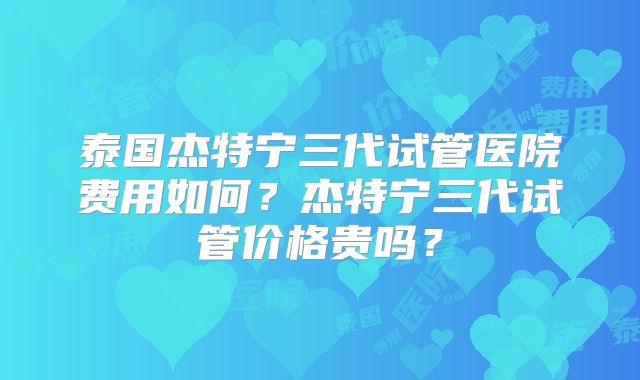 泰国杰特宁三代试管医院费用如何？杰特宁三代试管价格贵吗？