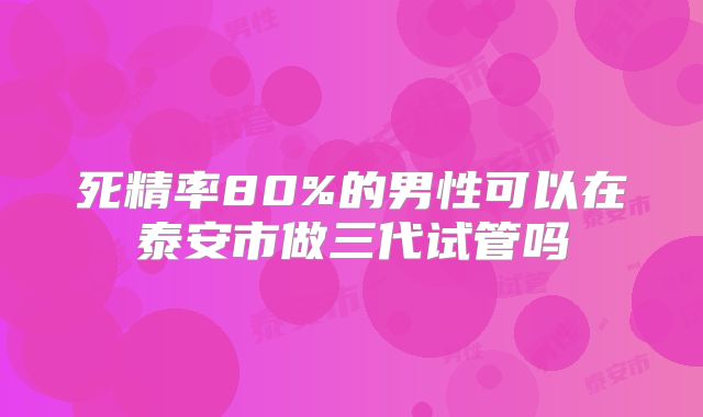 死精率80%的男性可以在泰安市做三代试管吗