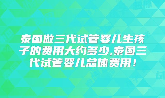 泰国做三代试管婴儿生孩子的费用大约多少,泰国三代试管婴儿总体费用！