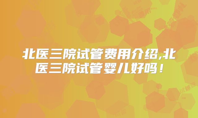 北医三院试管费用介绍,北医三院试管婴儿好吗！
