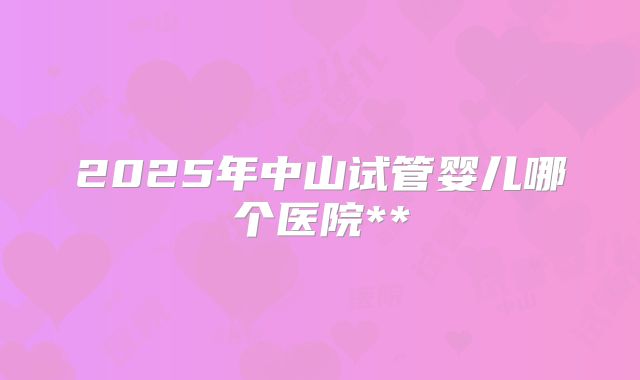 2025年中山试管婴儿哪个医院**