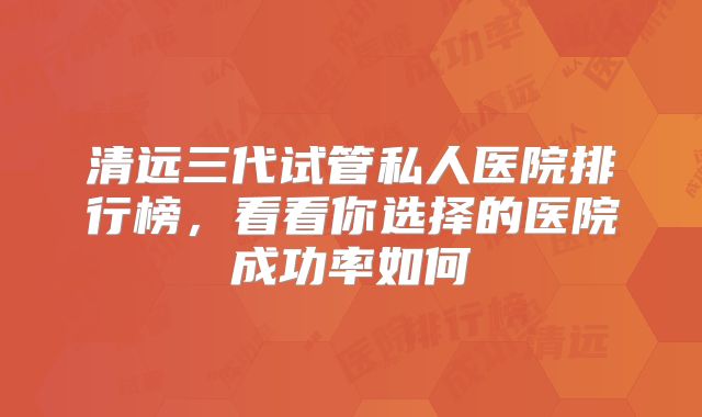 清远三代试管私人医院排行榜，看看你选择的医院成功率如何