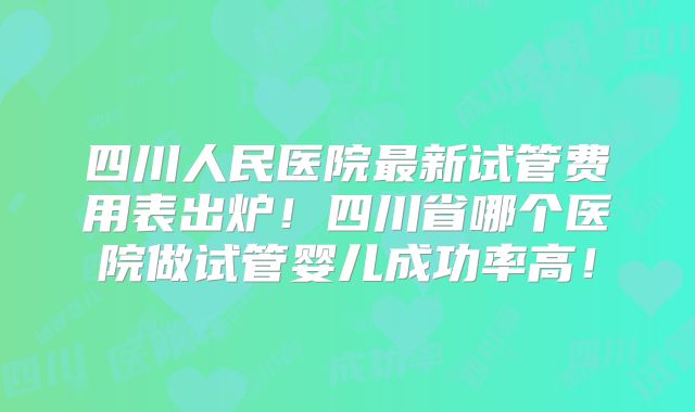 四川人民医院最新试管费用表出炉！四川省哪个医院做试管婴儿成功率高！