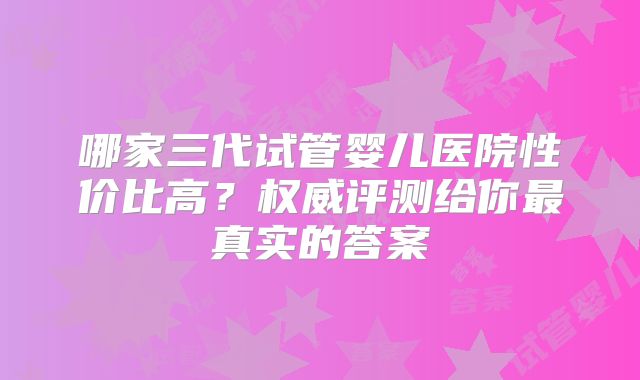 哪家三代试管婴儿医院性价比高？权威评测给你最真实的答案