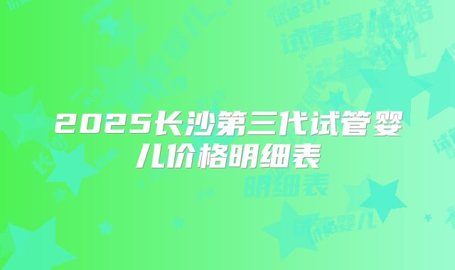 2025长沙第三代试管婴儿价格明细表