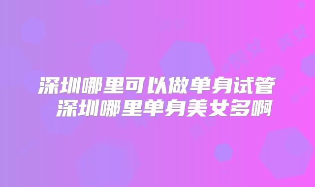 深圳哪里可以做单身试管 深圳哪里单身美女多啊