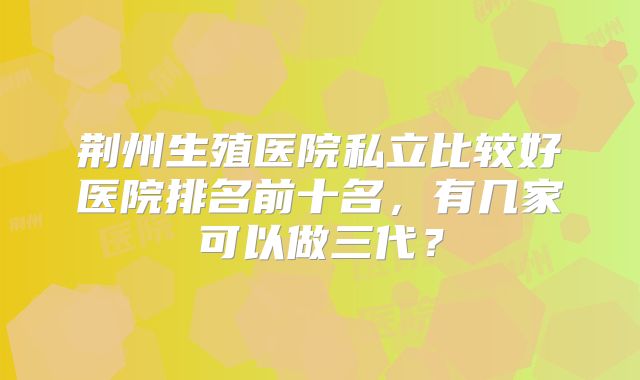 荆州生殖医院私立比较好医院排名前十名,有几家可以做三代?