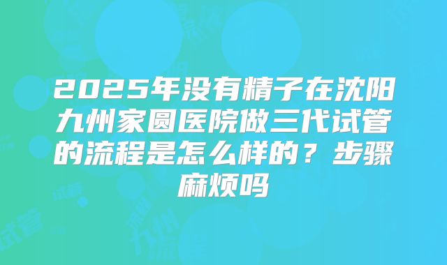 2025年没有精子在沈阳九州家圆医院做三代试管的流程是怎么样的？步骤麻烦吗