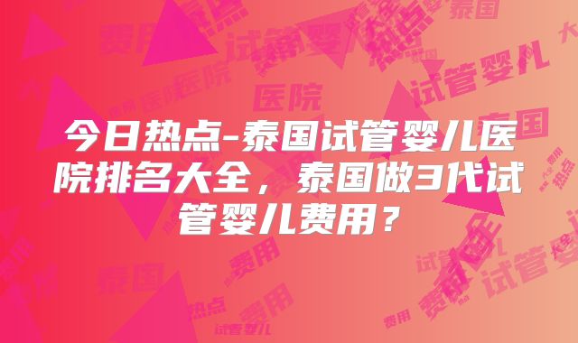 今日热点-泰国试管婴儿医院排名大全，泰国做3代试管婴儿费用？