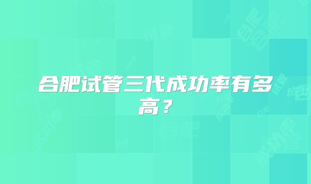 合肥试管三代成功率有多高?