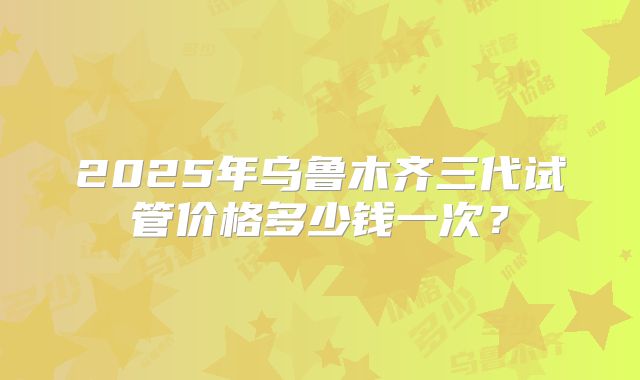2025年乌鲁木齐三代试管价格多少钱一次？