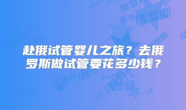 赴俄试管婴儿之旅？去俄罗斯做试管要花多少钱？