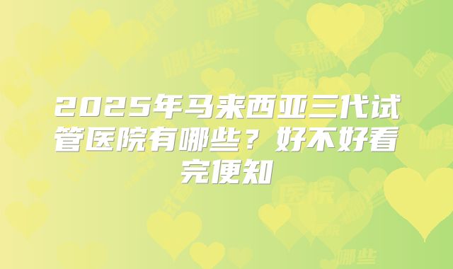 2025年马来西亚三代试管医院有哪些？好不好看完便知