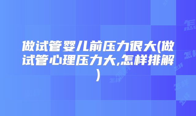 做试管婴儿前压力很大(做试管心理压力大,怎样排解)