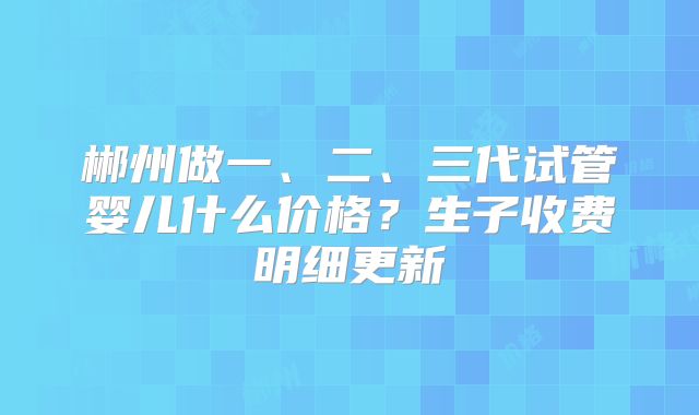 郴州做一、二、三代试管婴儿什么价格?生子收费明细更新