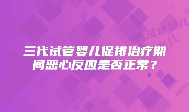 三代试管婴儿促排治疗期间恶心反应是否正常？
