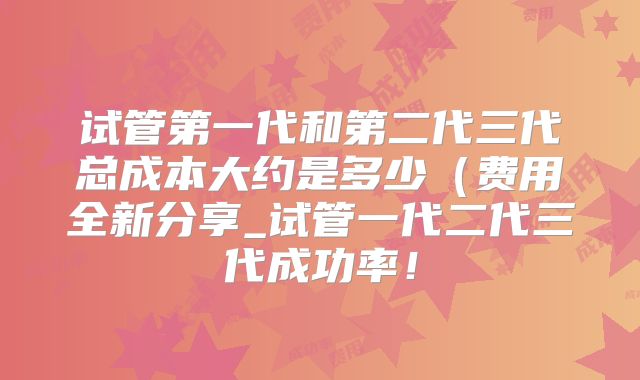 试管第一代和第二代三代总成本大约是多少（费用全新分享_试管一代二代三代成功率！