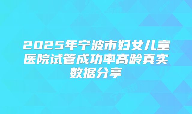 2025年宁波市妇女儿童医院试管成功率高龄真实数据分享