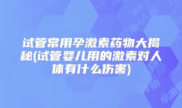 试管常用孕激素药物大揭秘(试管婴儿用的激素对人体有什么伤害)