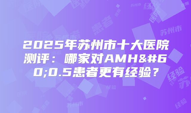 2025年苏州市十大医院测评：哪家对AMH<0.5患者更有经验？