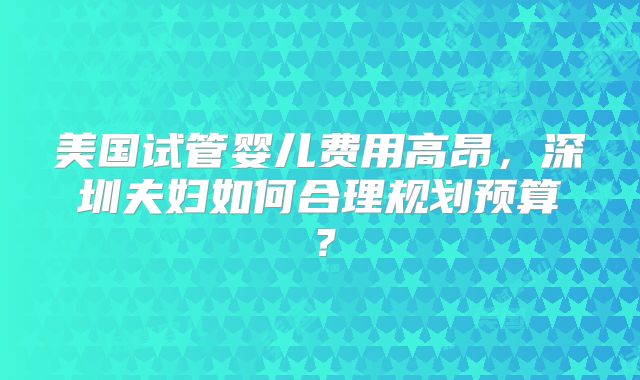 美国试管婴儿费用高昂,深圳夫妇如何合理规划预算?