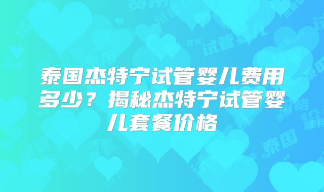 泰国杰特宁试管婴儿费用多少？揭秘杰特宁试管婴儿套餐价格