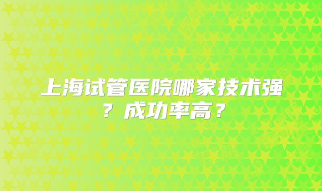 上海试管医院哪家技术强？成功率高？