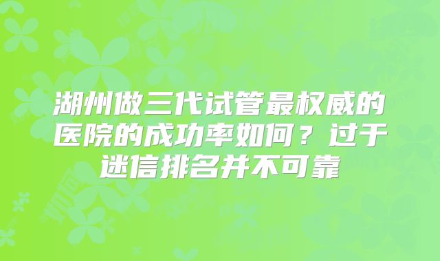 湖州做三代试管最权威的医院的成功率如何？过于迷信排名并不可靠