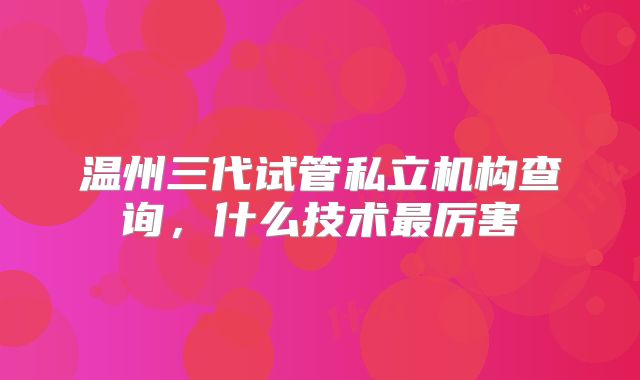 温州三代试管私立机构查询，什么技术最厉害