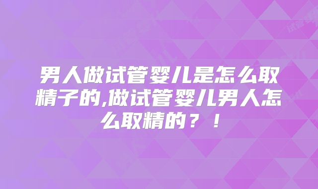 男人做试管婴儿是怎么取精子的,做试管婴儿男人怎么取精的？！