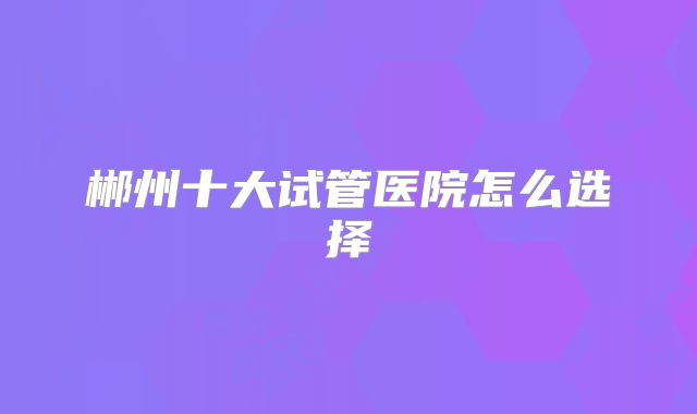 郴州十大试管医院怎么选择